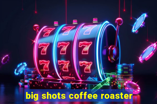 big shots coffee roaster