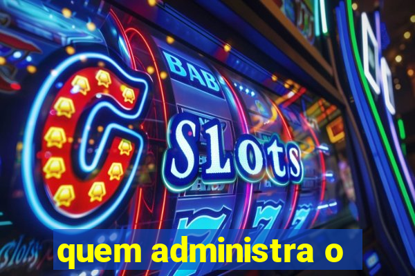 quem administra o