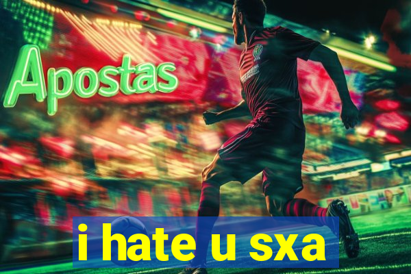 i hate u sxa