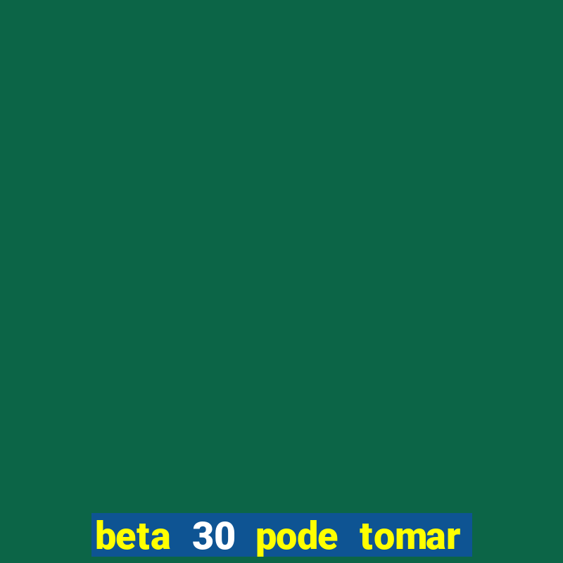 beta 30 pode tomar de quanto em quanto tempo