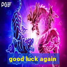 good luck again