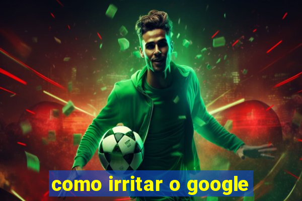 como irritar o google