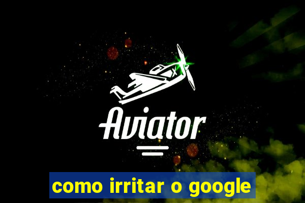 como irritar o google