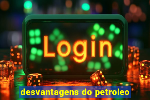 desvantagens do petroleo