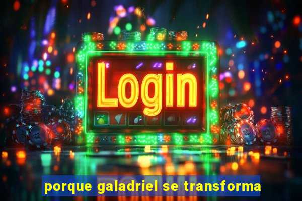 porque galadriel se transforma